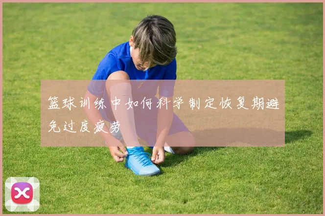 篮球训练中如何科学制定恢复期避免过度疲劳