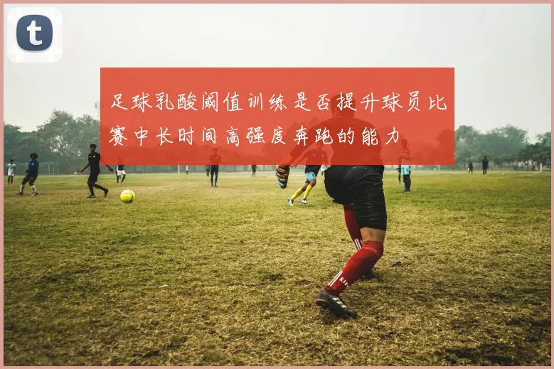 足球乳酸阈值训练是否提升球员比赛中长时间高强度奔跑的能力