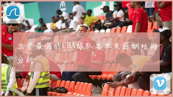 工资最低的CBA球队名单及薪酬结构分析